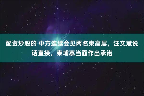 配资炒股的 中方连续会见两名柬高层，汪文斌说话直接，柬埔寨当面作出承诺