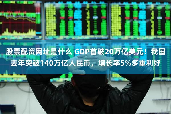 股票配资网址是什么 GDP首破20万亿美元！我国去年突破140万亿人民币，增长率5%多重利好