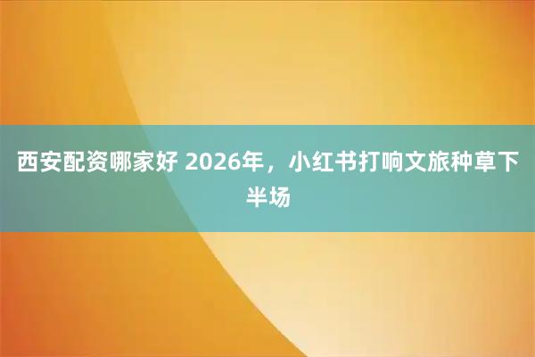 西安配资哪家好 2026年，小红书打响文旅种草下半场