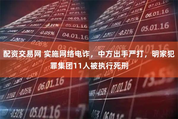 配资交易网 实施网络电诈，中方出手严打，明家犯罪集团11人被执行死刑