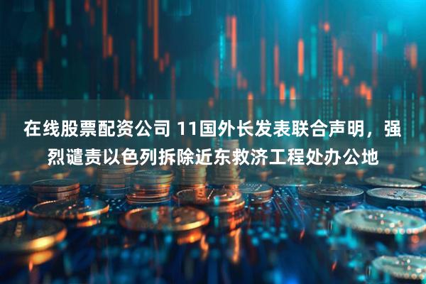在线股票配资公司 11国外长发表联合声明，强烈谴责以色列拆除近东救济工程处办公地