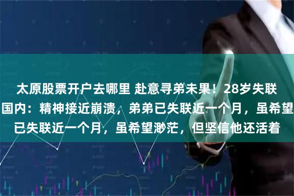 太原股票开户去哪里 赴意寻弟未果！28岁失联川大博士的姐姐已返回国内：精神接近崩溃，弟弟已失联近一个月，虽希望渺茫，但坚信他还活着
