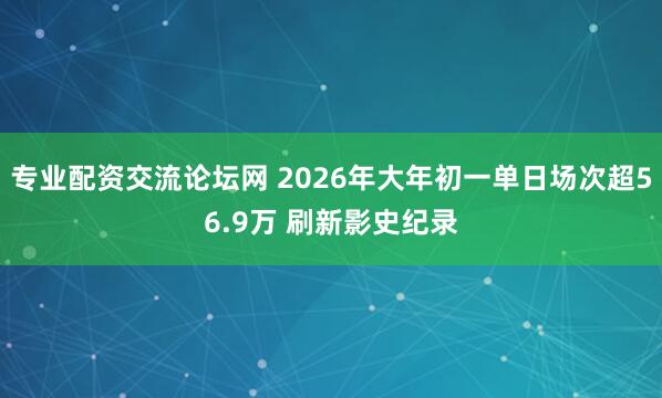 专业配资交流论坛网 2026年大年初一单日场次超56.9万 刷新影史纪录