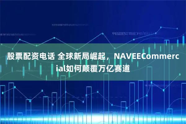 股票配资电话 全球新局崛起，NAVEECommercial如何颠覆万亿赛道