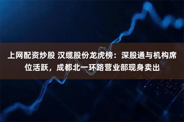 上网配资炒股 汉缆股份龙虎榜：深股通与机构席位活跃，成都北一环路营业部现身卖出