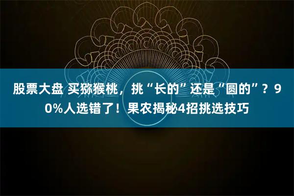 股票大盘 买猕猴桃，挑“长的”还是“圆的”？90%人选错了！果农揭秘4招挑选技巧