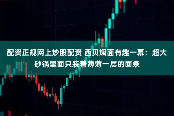 配资正规网上炒股配资 西贝焖面有趣一幕：超大砂锅里面只装着薄薄一层的面条