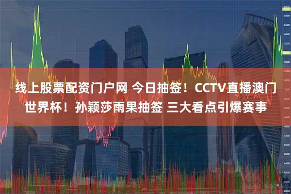 线上股票配资门户网 今日抽签！CCTV直播澳门世界杯！孙颖莎雨果抽签 三大看点引爆赛事