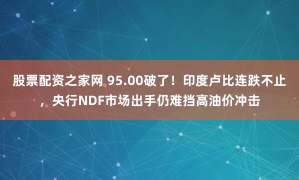 股票配资之家网 95.00破了！印度卢比连跌不止，央行NDF市场出手仍难挡高油价冲击
